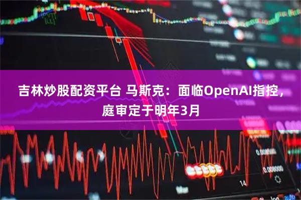 吉林炒股配资平台 马斯克：面临OpenAI指控，庭审定于明年3月