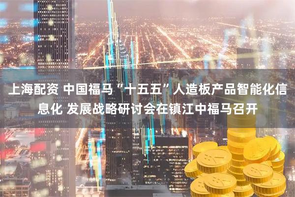 上海配资 中国福马“十五五”人造板产品智能化信息化 发展战略研讨会在镇江中福马召开