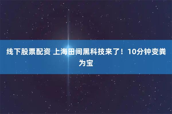 线下股票配资 上海田间黑科技来了！10分钟变粪为宝
